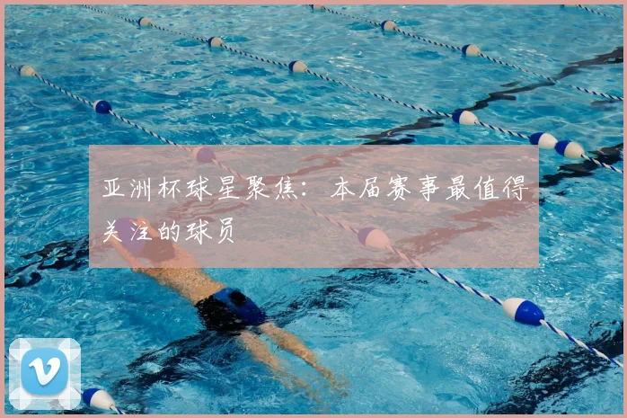 亚洲杯球星聚焦：本届赛事最值得关注的球员