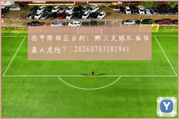 西甲降级区分析：哪三支球队面临最大危险？_20260703181941