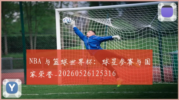 NBA 与篮球世界杯:球星参赛与国家荣誉_20260526125316