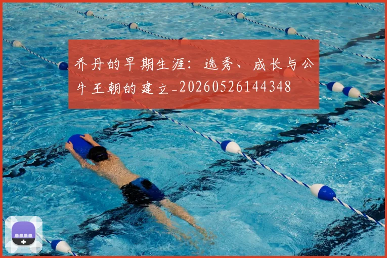 乔丹的早期生涯:选秀、成长与公牛王朝的建立_20260526144348
