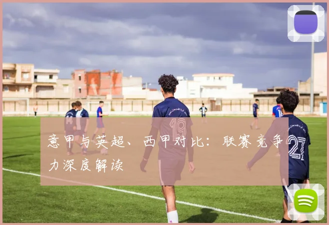 意甲与英超、西甲对比:联赛竞争力深度解读