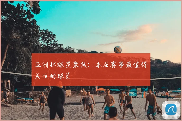 亚洲杯球星聚焦:本届赛事最值得关注的球员