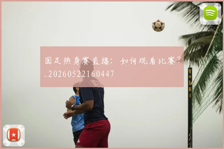 国足热身赛直播：如何观看比赛？_20260522160447