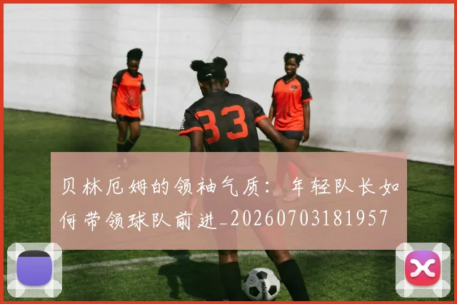 贝林厄姆的领袖气质：年轻队长如何带领球队前进_20260703181957