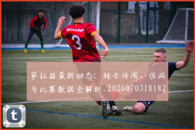 萨拉赫最新动态：转会传闻、伤病与比赛数据全解析_20260703181823