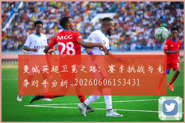 曼城英超卫冕之路:赛季挑战与竞争对手分析_20260606153431
