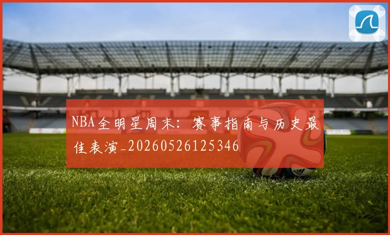 NBA全明星周末:赛事指南与历史最佳表演_20260526125346