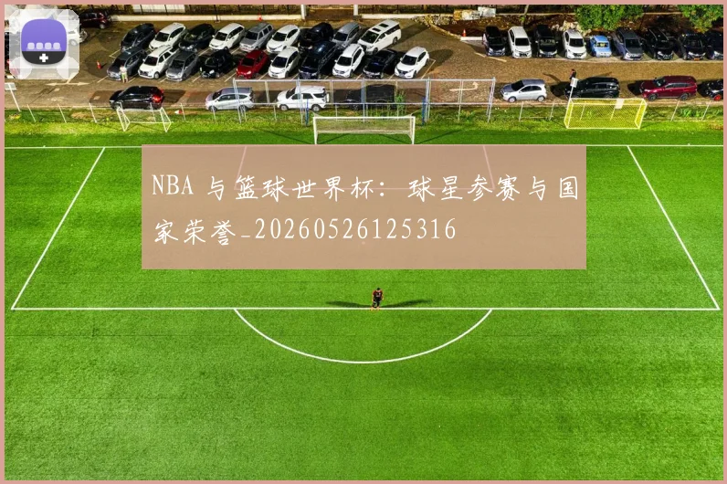 NBA 与篮球世界杯:球星参赛与国家荣誉_20260526125316