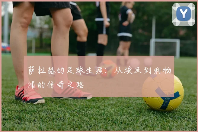 萨拉赫的足球生涯:从埃及到利物浦的传奇之路