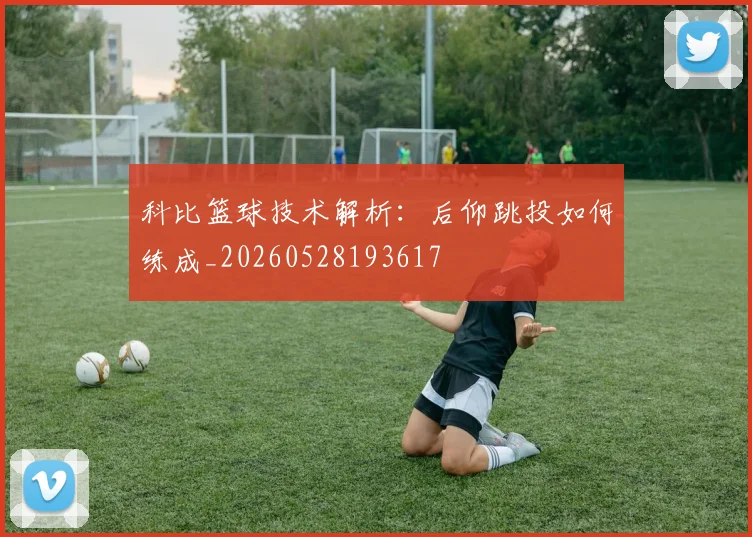 科比篮球技术解析:后仰跳投如何练成_20260528193617