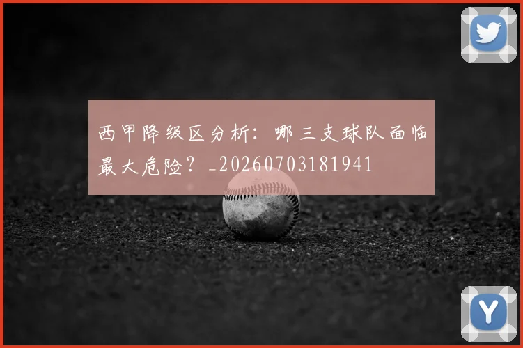 西甲降级区分析:哪三支球队面临最大危险?_20260703181941