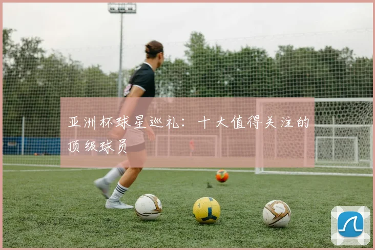 亚洲杯球星巡礼:十大值得关注的顶级球员