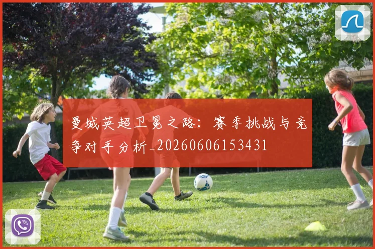 曼城英超卫冕之路:赛季挑战与竞争对手分析_20260606153431