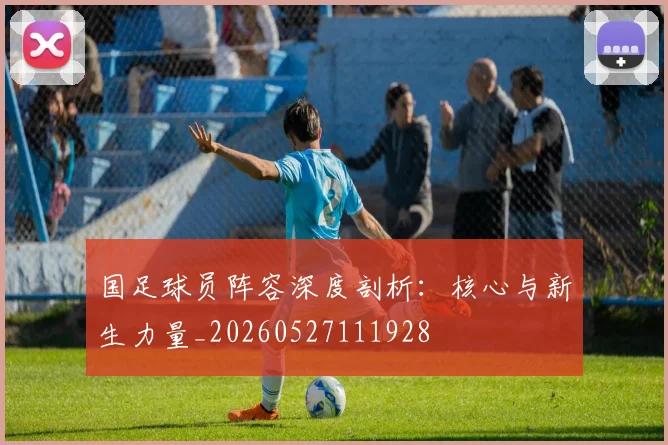 国足球员阵容深度剖析:核心与新生力量_20260527111928