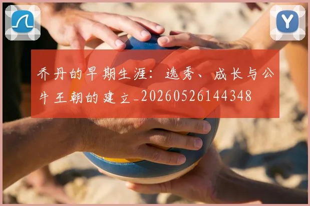 乔丹的早期生涯：选秀、成长与公牛王朝的建立_20260526144348