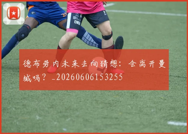 德布劳内未来去向猜想:会离开曼城吗?_20260606153255